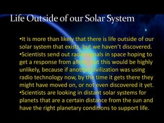 •It is more than likely that there is life outside of our
solar system that exists, but we haven’t discovered.
•Scientists send out radio signals in space hoping to
get a response from aliens, but this would be highly
unlikely, because if another civilization was using
radio technology now, by the time it gets there they
might have moved on, or not even discovered it yet.
•Scientists are looking in distant solar systems for
planets that are a certain distance from the sun and
have the right planetary conditions to support life.
 