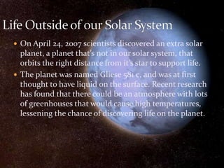  On April 24, 2007 scientists discovered an extra solar
planet, a planet that’s not in our solar system, that
orbits the right distance from it’s star to support life.
 The planet was named Gliese 581 c, and was at first
thought to have liquid on the surface. Recent research
has found that there could be an atmosphere with lots
of greenhouses that would cause high temperatures,
lessening the chance of discovering life on the planet.
 