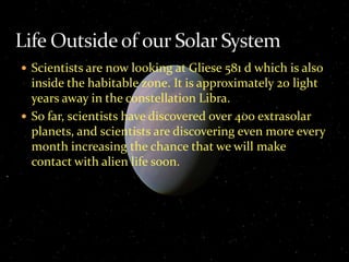  Scientists are now looking at Gliese 581 d which is also
inside the habitable zone. It is approximately 20 light
years away in the constellation Libra.
 So far, scientists have discovered over 400 extrasolar
planets, and scientists are discovering even more every
month increasing the chance that we will make
contact with alien life soon.
 