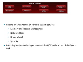  Relying on Linux Kernel 2.6 for core system services
 Memory and Process Management
 Network Stack
 Driver Model
 Security
 Providing an abstraction layer between the H/W and the rest of the S/W s
tack
 