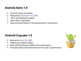 Android Astro 1.0
 First full version of android.
 Released on September 23, 2008.
 Wi-Fi and Bluetooth support.
 Quite slow in operating.
 copy and paste feature in the web browser is not present.
Android Cupcake 1.5
 Released on April 30, 2009.
 Added auto-rotation option.
 Copy and Paste feature added in the web browser.
 Increased speed and performance but not upto required level.
 