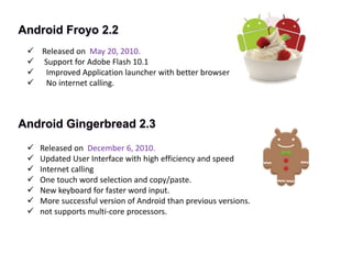 Android Froyo 2.2
 Released on May 20, 2010.
 Support for Adobe Flash 10.1
 Improved Application launcher with better browser
 No internet calling.
Android Gingerbread 2.3
 Released on December 6, 2010.
 Updated User Interface with high efficiency and speed
 Internet calling
 One touch word selection and copy/paste.
 New keyboard for faster word input.
 More successful version of Android than previous versions.
 not supports multi-core processors.
 