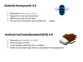 Android Honeycomb 3.0
 Released on February 22, 2011.
 Support for multi-core processors
 Ability to encrypt all user data.
 This version of android is only available for tablets.
Android IceCreamSandwich(ICS) 4.0
 Released on November 14, 2011.
 Virtual button in the UI.
 A new typeface family for the UI, Roboto.
 Ability to shut down apps that are using data in the background.
 