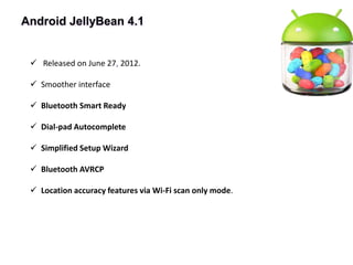 Android JellyBean 4.1
 Released on June 27, 2012.
 Smoother interface
 Bluetooth Smart Ready
 Dial-pad Autocomplete
 Simplified Setup Wizard
 Bluetooth AVRCP
 Location accuracy features via Wi-Fi scan only mode.
 