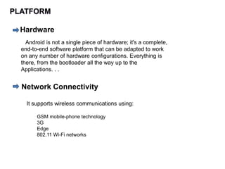 PLATFORM
Hardware
Android is not a single piece of hardware; it's a complete,
end-to-end software platform that can be adapted to work
on any number of hardware configurations. Everything is
there, from the bootloader all the way up to the
Applications. . .
Network Connectivity
It supports wireless communications using:
GSM mobile-phone technology
3G
Edge
802.11 Wi-Fi networks
 