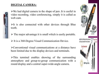 DIGITAL CAMERA:
We had digital camera in the shape of pen .It is useful in
video recording, video conferencing, simply it is called as
web cam.
It is also connected with other devices through Blue
tooth.
 The major advantage it is small which is easily portable.
 It is a 360-Degree Visual Communication Device.
Conventional visual communications at a distance have
been limited due to the display devices and terminals.
This terminal enables showing of the surrounding
atmosphere and group-to-group communication with a
round display and a central super-wide-angle camera.
 