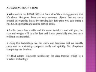 ADVANTAGES OF P-ISM:
What makes the P-ISM different from all of the existing parts is that
it’s shape like pens. Pens are very common objects that we carry
around on everyday basis; by carrying just four pens you can create a
PC. So, it’s portable and can be carried easily.
As the pen is less visible and it’s easier to take it out with you, the
size and weight will be a lot less and it can potentially cost less as it
will use less material.
Using this technology we can carry out functions that we usually
carry out on a desktop computer easily and quickly. So, ubiquitous
computing can be done.
P-ISM adopts Bluetooth technology for data transfer which is a
wireless technology.
 
