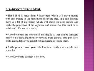 DISADVANTAGES OF P-ISM:
The P-ISM is made from 5 loose pens which will move around
with any change in the movement of surface area. In a train journey
there is a lot of movement which will shake the pens around and
shake the projection of the keyboard and screen. So, this can’t be as
stable and efficient as a laptop.
Also these pens are very small and fragile so they can be damaged
easily while handling them or carrying them around. One pen itself
costs quite a lat so you cannot risk damaging or losing them.
As the pens are small you could lose them easily which would cost
you a lot.
Also Key board concept is not new.
 