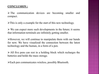 CONCLUSION :
 The communication devices are becoming smaller and
compact.
This is only a example for the start of this new technology.
 We can expect more such developments in the future; it seems
that information terminals are infinitely getting smaller.
However, we will continue to manipulate them with our hands
for now. We have visualized the connection between the latest
technology and the human, in a form of a pen.
 All five pens can rest in a holding block which recharges the
batteries and holds the mass storage.
Each pen communicates wireless, possibly Bluetooth.
 