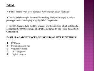 P-ISM:
 P-ISM means “Pen-style Personal Networking Gadget Package”.
The P-ISM (Pen-style Personal Networking Gadget Package) is only a
prototype under developing stage by NEC Corporation.
 In 2003, Geneva held the ITU telecom Word exhibition which exhibited a
conceptual $30,000 prototype of a P-ISM designed by the Tokyo-based NEC
Corporation.
P-ISM IS A GADGET PACKAGE INCLUDING FIVE FUNCTIONS:
 CPU pen
 Communication pen
 Virtual keyboard
 LED projector
 Digital camera
 