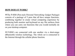 HOW DOES IT WORK?
The P-ISM (Pen-style Personal Networking Gadget Package)
consists of a package of 5 pens that all have unique functions,
combining together to create virtual computing experience by
producing both monitor and keyboard on any flat surfaces from
where you can carry out functions that you would normally do
on your desktop computer.
 P-ISM’s are connected with one another via a short-range
(Bluetooth) wireless technology. The whole set is connected to
the Internet through the cellular phone function.
 