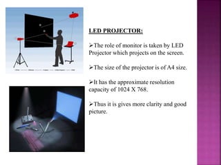 LED PROJECTOR:
The role of monitor is taken by LED
Projector which projects on the screen.
The size of the projector is of A4 size.
It has the approximate resolution
capacity of 1024 X 768.
Thus it is gives more clarity and good
picture.
 