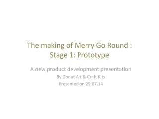 The making of Merry Go Round :
Stage 1: Prototype
A new product development presentation
By Donut Art & Craft Kits
Presented on 29.07.14
 