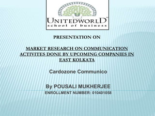 Cardozone Communico
By POUSALI MUKHERJEE
ENROLLMENT NUMBER: 010401058
PRESENTATION ON
MARKET RESEARCH ON COMMUNICATION
ACTIVITES DONE BY UPCOMING COMPANIES IN
EAST KOLKATA
 