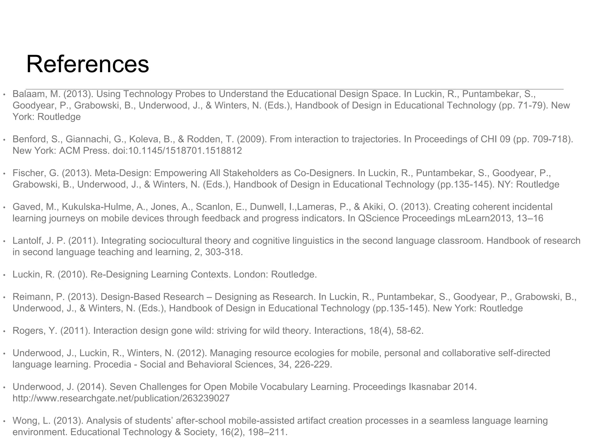 References 
• Balaam, M. (2013). Using Technology Probes to Understand the Educational Design Space. In Luckin, R., Puntambekar, S., 
Goodyear, P., Grabowski, B., Underwood, J., & Winters, N. (Eds.), Handbook of Design in Educational Technology (pp. 71-79). New 
York: Routledge 
• Benford, S., Giannachi, G., Koleva, B., & Rodden, T. (2009). From interaction to trajectories. In Proceedings of CHI 09 (pp. 709-718). 
New York: ACM Press. doi:10.1145/1518701.1518812 
• Fischer, G. (2013). Meta-Design: Empowering All Stakeholders as Co-Designers. In Luckin, R., Puntambekar, S., Goodyear, P., 
Grabowski, B., Underwood, J., & Winters, N. (Eds.), Handbook of Design in Educational Technology (pp.135-145). NY: Routledge 
• Gaved, M., Kukulska-Hulme, A., Jones, A., Scanlon, E., Dunwell, I.,Lameras, P., & Akiki, O. (2013). Creating coherent incidental 
learning journeys on mobile devices through feedback and progress indicators. In QScience Proceedings mLearn2013, 13–16 
• Lantolf, J. P. (2011). Integrating sociocultural theory and cognitive linguistics in the second language classroom. Handbook of research 
in second language teaching and learning, 2, 303-318. 
• Luckin, R. (2010). Re-Designing Learning Contexts. London: Routledge. 
• Reimann, P. (2013). Design-Based Research – Designing as Research. In Luckin, R., Puntambekar, S., Goodyear, P., Grabowski, B., 
Underwood, J., & Winters, N. (Eds.), Handbook of Design in Educational Technology (pp.135-145). New York: Routledge 
• Rogers, Y. (2011). Interaction design gone wild: striving for wild theory. Interactions, 18(4), 58-62. 
• Underwood, J., Luckin, R., Winters, N. (2012). Managing resource ecologies for mobile, personal and collaborative self-directed 
language learning. Procedia - Social and Behavioral Sciences, 34, 226-229. 
• Underwood, J. (2014). Seven Challenges for Open Mobile Vocabulary Learning. Proceedings Ikasnabar 2014. 
http://www.researchgate.net/publication/263239027 
• Wong, L. (2013). Analysis of students’ after-school mobile-assisted artifact creation processes in a seamless language learning 
environment. Educational Technology & Society, 16(2), 198–211. 
