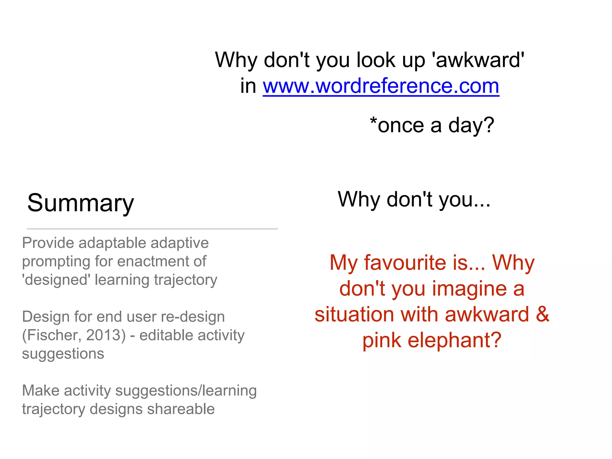 Summary 
Why don't you look up 'awkward' 
Provide adaptable adaptive 
prompting for enactment of 
'designed' learning trajectory 
in www.wordreference.com 
Design for end user re-design 
(Fischer, 2013) - editable activity 
suggestions 
Make activity suggestions/learning 
trajectory designs shareable 
*once a day? 
Why don't you... 
My favourite is... Why 
don't you imagine a 
situation with awkward & 
pink elephant? 
 