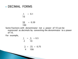  DECIMAL FORMS 
1 = 0.1 
10 
39 = 0.39 
100 
Some fractions with denominator not a power of 10 can be 
expressed as decimals by converting the denominator to a power 
of 10. 
For example, 
1 = 5 = 0.5 
2 10 
3 = 75 = 0.75 
4 100 
 