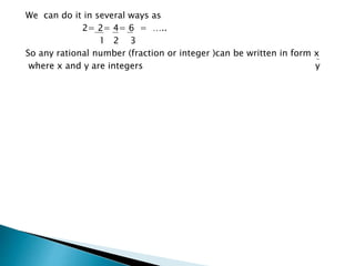 We can do it in several ways as 
2= 2= 4= 6 = ….. 
1 2 3 
So any rational number (fraction or integer )can be written in form x 
where x and y are integers y 
 