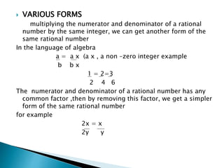  VARIOUS FORMS 
multiplying the numerator and denominator of a rational 
number by the same integer, we can get another form of the 
same rational number 
In the language of algebra 
a = a x (a x , a non –zero integer example 
b b x 
1 = 2=3 
2 4 6 
The numerator and denominator of a rational number has any 
common factor ,then by removing this factor, we get a simpler 
form of the same rational number 
for example 
2x = x 
2y y 
 