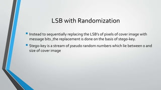 LSB with Randomization 
 Instead to sequentially replacing the LSB’s of pixels of cover image with 
message bits ,the replacement is done on the basis of stego-key. 
 Stego-key is a stream of pseudo random numbers which lie between 0 and 
size of cover image 
 