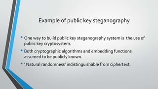 Example of public key steganography 
• One way to build public key steganography system is the use of 
public key cryptosystem. 
• Both cryptographic algorithms and embedding functions 
assumed to be publicly known. 
• ‘ Natural randomness’ indistinguishable from ciphertext. 
 