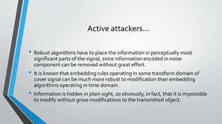 Active attackers… 
• Robust algorithms have to place the information in perceptually most 
significant parts of the signal, since information encoded in noise 
component can be removed without great effort. 
• It is known that embedding rules operating in some transform domain of 
cover signal can be much more robust to modification than embedding 
algorithms operating in time domain. 
• Information is hidden in plain sight, so obviously, in fact, that it is impossible 
to modify without gross modifications to the transmitted object. 
 