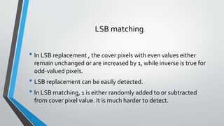 LSB matching 
• In LSB replacement , the cover pixels with even values either 
remain unchanged or are increased by 1, while inverse is true for 
odd-valued pixels. 
• LSB replacement can be easily detected. 
• In LSB matching, 1 is either randomly added to or subtracted 
from cover pixel value. It is much harder to detect. 
 