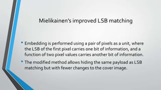 Mielikainen’s improved LSB matching 
• Embedding is performed using a pair of pixels as a unit, where 
the LSB of the first pixel carries one bit of information, and a 
function of two pixel values carries another bit of information. 
• The modified method allows hiding the same payload as LSB 
matching but with fewer changes to the cover image. 
 