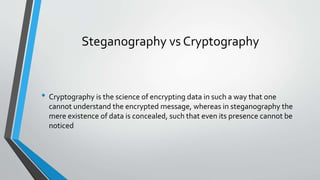 Steganography vs Cryptography 
• Cryptography is the science of encrypting data in such a way that one 
cannot understand the encrypted message, whereas in steganography the 
mere existence of data is concealed, such that even its presence cannot be 
noticed 
 