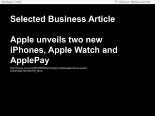 Michael Ortiz Professor Klinkowstein 
Selected Business Article 
Apple unveils two new 
iPhones, Apple Watch and 
ApplePay 
http://money.cnn.com/2014/09/09/technology/mobile/apple-iphone-iwatch-event/ 
index.html?iid=HP_River 
 