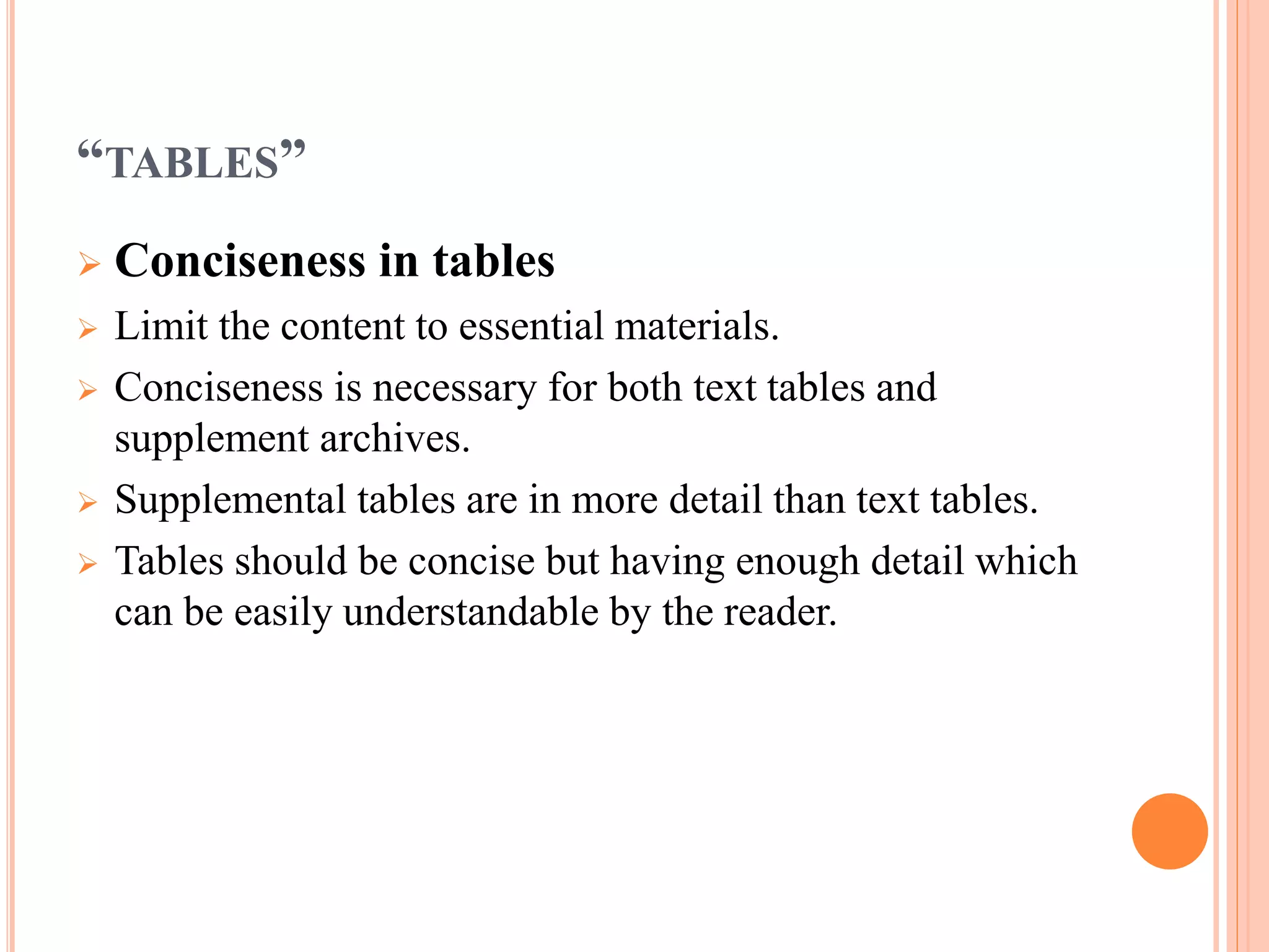 “TABLES” 
 Conciseness in tables 
 Limit the content to essential materials. 
 Conciseness is necessary for both text tables and 
supplement archives. 
 Supplemental tables are in more detail than text tables. 
 Tables should be concise but having enough detail which 
can be easily understandable by the reader. 
 