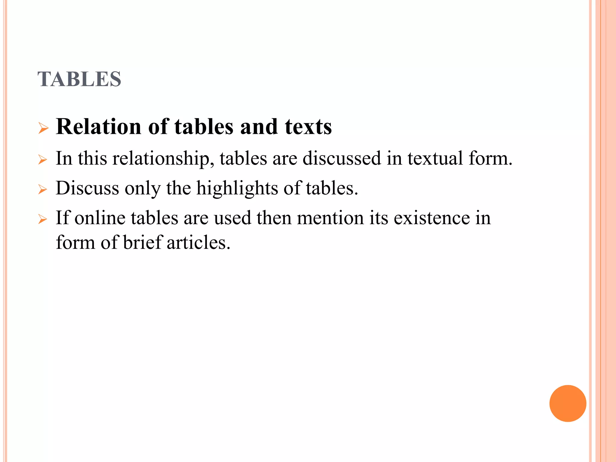TABLES 
 Relation of tables and texts 
 In this relationship, tables are discussed in textual form. 
 Discuss only the highlights of tables. 
 If online tables are used then mention its existence in 
form of brief articles. 
 