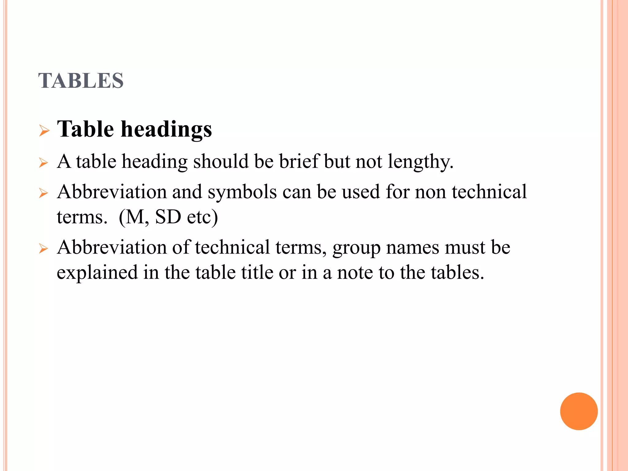 TABLES 
 Table headings 
 A table heading should be brief but not lengthy. 
 Abbreviation and symbols can be used for non technical 
terms. (M, SD etc) 
 Abbreviation of technical terms, group names must be 
explained in the table title or in a note to the tables. 
 