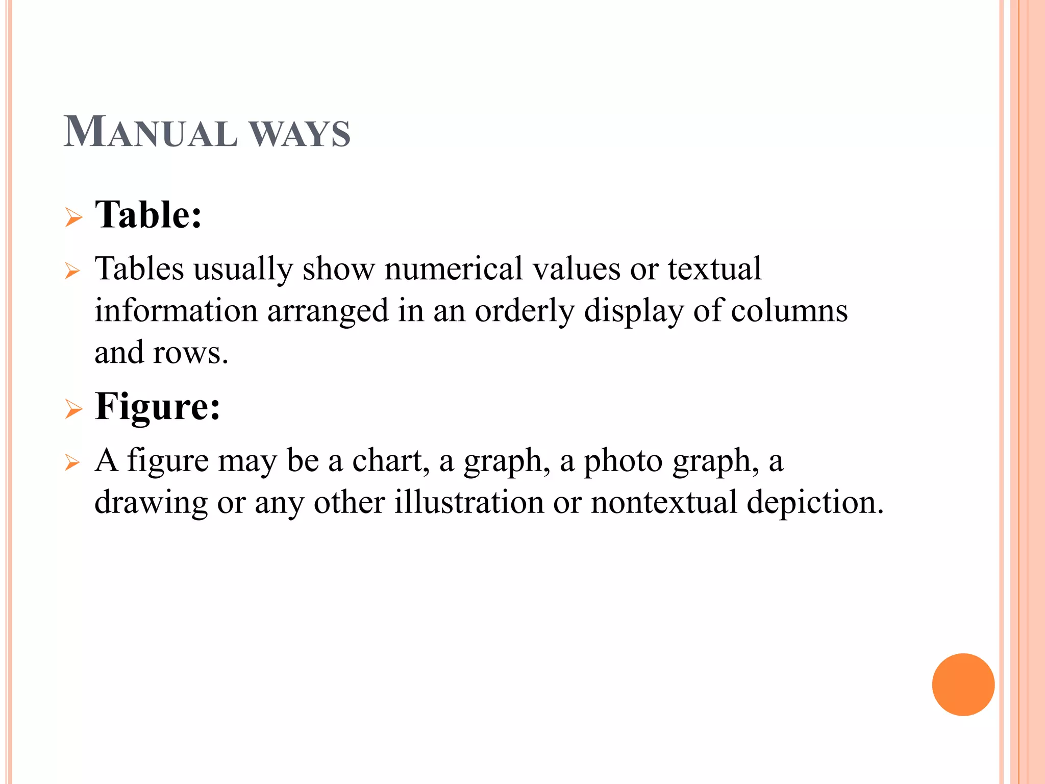 MANUALWAYS 
 Table: 
 Tables usually show numerical values or textual 
information arranged in an orderly display of columns 
and rows. 
 Figure: 
 A figure may be a chart, a graph, a photo graph, a 
drawing or any other illustration or nontextual depiction. 
 