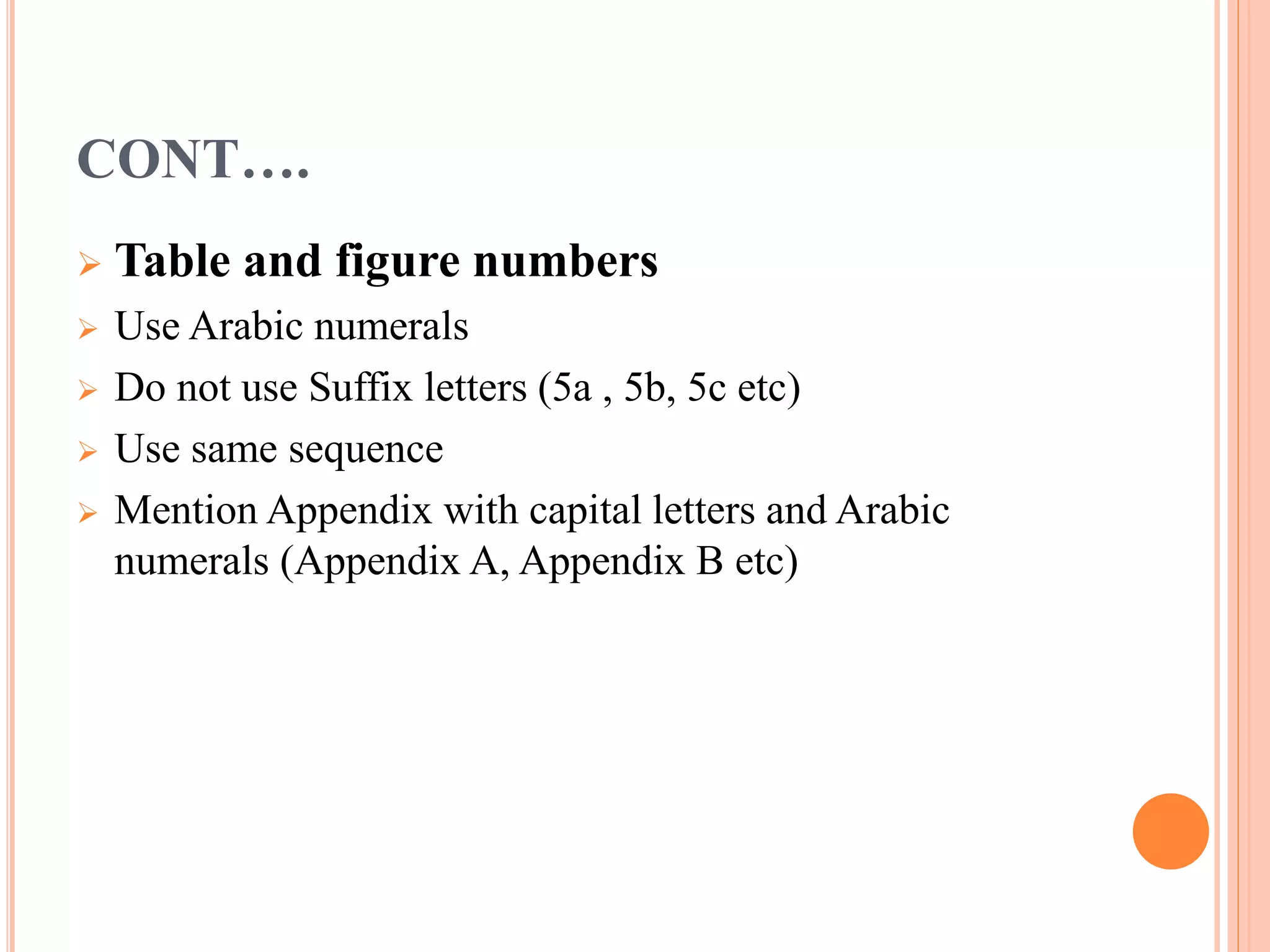 CONT…. 
 Table and figure numbers 
 Use Arabic numerals 
 Do not use Suffix letters (5a , 5b, 5c etc) 
 Use same sequence 
 Mention Appendix with capital letters and Arabic 
numerals (Appendix A, Appendix B etc) 
 