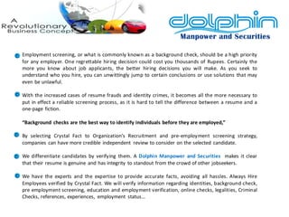 Employment screening, or what is commonly known as a background check, should be a high priority for any employer. One regrettable hiring decision could cost you thousands of Rupees. Certainly the more you know about job applicants, the better hiring decisions you will make. As you seek to understand who you hire, you can unwittingly jump to certain conclusions or use solutions that may even be unlawful. 
With the increased cases of resume frauds and identity crimes, it becomes all the more necessary to put in effect a reliable screening process, as it is hard to tell the difference between a resume and a one-page fiction. 
“Background checks are the best way to identify individuals before they are employed,” 
By selecting Crystal Fact to Organization’s Recruitment and pre-employment screening strategy, companies can have more credible independent review to consider on the selected candidate. 
We differentiate candidates by verifying them. A Dolphin Manpower and Securities makes it clear that their resume is genuine and has integrity to standout from the crowd of other jobseekers. 
We have the experts and the expertise to provide accurate facts, avoiding all hassles. Always Hire Employees verified by Crystal Fact. We will verify information regarding identities, background check, pre employment screening, education and employment verification, online checks, legalities, Criminal Checks, references, experiences, employment status…  