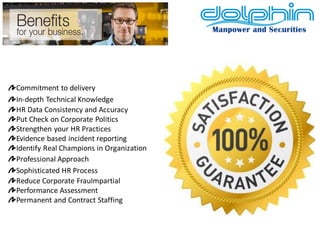 Commitment to delivery In-depth Technical Knowledge HR Data Consistency and Accuracy Put Check on Corporate Politics Strengthen your HR Practices Evidence based incident reporting Identify Real Champions in Organization Professional Approach Sophisticated HR Process Reduce Corporate FrauImpartial Performance Assessment Permanent and Contract Staffing  