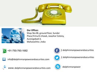 Our Offices 
Shop No.08, ground floor, Sunder Plaza,Trimurti chowk, Jawahar Colony, Aurangabad-3, Maharashtra ,India 
+91-750-760-1682 info@dolphinmanpowerandsecurities.com www. dolphinmanpowerandsecurities.com 
| dolphinmanpowerandsecurities 
| dolphinmanpowerandsecurities 
dolphinmanpower 