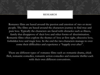 RESEARCH 
Romance films are based around the passion and emotion of two or more 
people. The films are based around the characters journey to find true and 
pure love. Typically the characters are faced with obstacles such as illness, 
family that disapprove of their love and other forms of discrimination. 
Romantic films often explore the themes of love at first sight, obsessive love, 
forbidden love and tragic love. In the end the two characters manage to over 
come their difficulties and experience a “happily ever after”. 
There are different types of romance films such as: romantic drama, chick 
flick, romantic comedies, romantic action comedies and romantic thriller each 
with their own different conventions. 
 