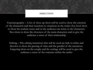 DIRECTION 
Cinematography – A lot of close up shots will be used to show the emotion 
of the characters and their reactions to situations in the trailer. Eye level shots 
to show the realistic sense and so the audience can relate to the characters. 
Two shots to show the closeness of the main characters and to give the 
audience a sense of their relationship 
Editing – The editing transitions that will be used are fade to white and 
dissolve to show the passing of time and the parallel of the narratives. 
Lingering shots on the couple and the settings will be used to give the 
audience a sense of the romance within the trailer 
 