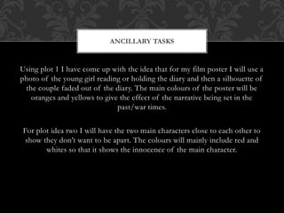 ANCILLARY TASKS 
Using plot 1 I have come up with the idea that for my film poster I will use a 
photo of the young girl reading or holding the diary and then a silhouette of 
the couple faded out of the diary. The main colours of the poster will be 
oranges and yellows to give the effect of the narrative being set in the 
past/war times. 
For plot idea two I will have the two main characters close to each other to 
show they don’t want to be apart. The colours will mainly include red and 
whites so that it shows the innocence of the main character. 
 