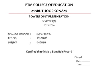 PTM COLLEGE OF EDUCATION 
MARUTHOORKONAM 
POWERPOINT PRESENTATION 
SEMESTER(2) 
2013-2014 
NAME OF STUDENT : JAYASREE.V.G 
REG NO : 13377005 
SUBJECT : ENGLISH 
Certified that this is a Bonafide Record 
Principal 
Place: ……………….. 
Date : ………………. 
