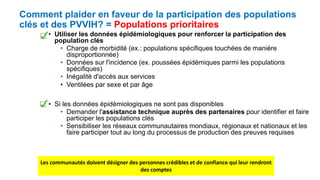 Comment plaider en faveur de la participation des populations
clés et des PVVIH? = Populations prioritaires
• Utiliser les données épidémiologiques pour renforcer la participation des
population clés
• Charge de morbidité (ex.: populations spécifiques touchées de manière
disproportionnée)
• Données sur l'incidence (ex. poussées épidémiques parmi les populations
spécifiques)
• Inégalité d'accès aux services
• Ventilées par sexe et par âge
• Si les données épidémiologiques ne sont pas disponibles
• Demander l'assistance technique auprès des partenaires pour identifier et faire
participer les populations clés
• Sensibiliser les réseaux communautaires mondiaux, régionaux et nationaux et les
faire participer tout au long du processus de production des preuves requises
Les communautés doivent désigner des personnes crédibles et de confiance qui leur rendront
des comptes