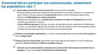 Comment fait-on participer les communautés, notamment
les populations clés ?
• Encourager la concertation des communautés avant les réunions nationales
• S'assurer qu'elles puissent faire entendre leurs préoccupations sur les droits de l'homme, les questions de
genre, l'accès et d'autres questions en toute sécurité et sans craindre d’éventuelles répercussions
• Garantir la confidentialité pour chaque participant
• Renforcer leur participation par un soutien pour le transport, les repas et l'hébergement des parties
prenantes qui assistent aux réunions
• Convier différents groupes de femmes, de jeunes, de populations clés etc. séparément et collectivement
au besoin. La concertation collective peut permettre de créer des coalitions, des réunions séparées peuvent
permettre des échanges approfondis sur les besoins et les questions précis
Faciliter une participation significative ex.: réunions nationales/régionales organisées hors de la capitale et
dans la langue locale
S'assurer que les communautés comprennent quel soutien elles peuvent espérer du Fonds mondial pour
aborder les droits de l'homme, la RSE, les inégalités de genre
• S'assurer que les préoccupations soulevées par la communauté sont évoquées et abordées lors du
dialogue au niveau du pays par l’intermédiaire des représentants