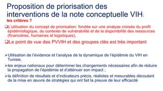 Proposition de priorisation des
interventions de la note conceptuelle VIH:
les critères ?
L’utilisation du concept de priorisation: fondée sur une analyse croisée du profil
épidémiologique, du contexte de vulnérabilité et de la disponibilité des ressources
(financières, humaines et logistiques),
Le point de vue des PVVIH et des groupes clés est très important
Utilisation de l’évidence et l’analyse de la dynamique de l’épidémie du VIH en
Tunisie,
les enjeux nationaux pour déterminer les changements nécessaires afin de réduire
la propagation de l’épidémie et d’atténuer son impact ;
la définition de résultats et d’indicateurs précis, réalistes et mesurables découlant
de la mise en oeuvre de stratégies qui ont fait la preuve de leur efficacité