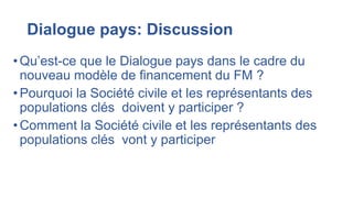 Dialogue pays: Discussion
• Qu’est-ce que le Dialogue pays dans le cadre du
nouveau modèle de financement du FM ?
• Pourquoi la Société civile et les représentants des
populations clés doivent y participer ?
•Comment la Société civile et les représentants des
populations clés vont y participer
