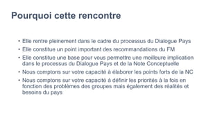 Pourquoi cette rencontre
• Elle rentre pleinement dans le cadre du processus du Dialogue Pays
• Elle constitue un point important des recommandations du FM
• Elle constitue une base pour vous permettre une meilleure implication
dans le processus du Dialogue Pays et de la Note Conceptuelle
• Nous comptons sur votre capacité à élaborer les points forts de la NC
• Nous comptons sur votre capacité à définir les priorités à la fois en
fonction des problèmes des groupes mais également des réalités et
besoins du pays