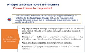 Principes du nouveau modèle de financement
Comment devons les comprendre ?
Le nouveau modèle de financement a été conçue pour apporter la stratégie du
Fonds Mondial de «Investir pour l'impact» de la vie. Le nouveau modèle
permettra d'améliorer la façon dont le Fonds Mondial évalue, approuve, verse, et
surveille les subventions.
• Impact plus marqué: centrage sur les pays les plus touchés par les maladies
et les moins à même de payer, tout en conservant le caractère mondial du
portefeuille
• Financement prévisible: la procédure et le niveau de financement sont plus
prévisibles, ce qui visera à augmenter le taux de réussite des candidatures
• Vision ambitieuse: capacité à exprimer pleinement les besoins
• Calendrier souple: aligné sur les échéances, le contexte et les priorités
nationales
Principes
du nouveau modèle
de financement