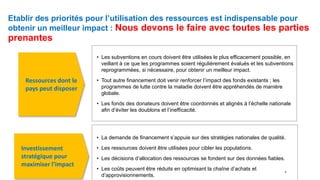 Etablir des priorités pour l’utilisation des ressources est indispensable pour
obtenir un meilleur impact : Nous devons le faire avec toutes les parties
prenantes
• Les subventions en cours doivent être utilisées le plus efficacement possible, en
veillant à ce que les programmes soient régulièrement évalués et les subventions
reprogrammées, si nécessaire, pour obtenir un meilleur impact.
• Tout autre financement doit venir renforcer l’impact des fonds existants ; les
programmes de lutte contre la maladie doivent être appréhendés de manière
globale.
• Les fonds des donateurs doivent être coordonnés et alignés à l’échelle nationale
afin d’éviter les doublons et l’inefficacité.
• La demande de financement s’appuie sur des stratégies nationales de qualité.
• Les ressources doivent être utilisées pour cibler les populations.
• Les décisions d’allocation des ressources se fondent sur des données fiables.
• Les coûts peuvent être réduits en optimisant la chaîne d’achats et
d’approvisionnements.
Ressources dont le
pays peut disposer
Investissement
stratégique pour
maximiser l’impact
5