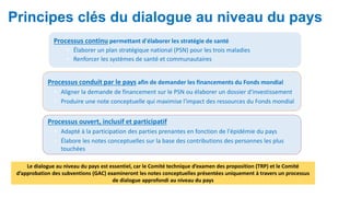 Principes clés du dialogue au niveau du pays
Processus continu permettant d'élaborer les stratégie de santé
• Élaborer un plan stratégique national (PSN) pour les trois maladies
• Renforcer les systèmes de santé et communautaires
Processus conduit par le pays afin de demander les financements du Fonds mondial
• Aligner la demande de financement sur le PSN ou élaborer un dossier d'investissement
• Produire une note conceptuelle qui maximise l'impact des ressources du Fonds mondial
Processus ouvert, inclusif et participatif
• Adapté à la participation des parties prenantes en fonction de l'épidémie du pays
• Élabore les notes conceptuelles sur la base des contributions des personnes les plus
touchées
Le dialogue au niveau du pays est essentiel, car le Comité technique d’examen des proposition (TRP) et le Comité
d’approbation des subventions (GAC) examineront les notes conceptuelles présentées uniquement à travers un processus
de dialogue approfondi au niveau du pays